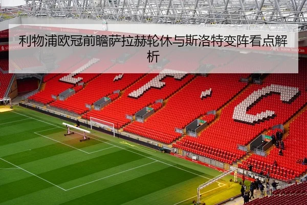利物浦欧冠前瞻萨拉赫轮休与斯洛特变阵看点解析