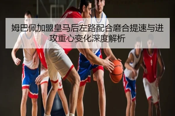 姆巴佩加盟皇马后左路配合磨合提速与进攻重心变化深度解析
