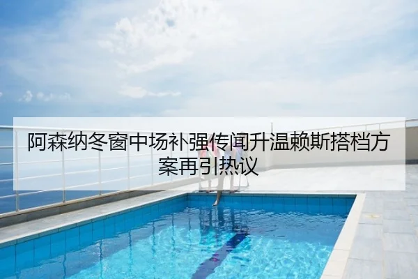 阿森纳冬窗中场补强传闻升温赖斯搭档方案再引热议